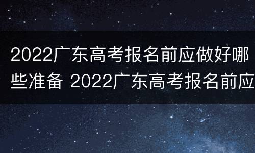 2022广东高考报名前应做好哪些准备 2022广东高考报名前应做好哪些准备工作