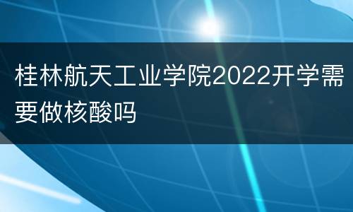 桂林航天工业学院2022开学需要做核酸吗