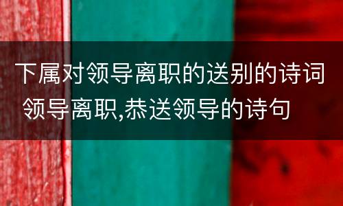 下属对领导离职的送别的诗词 领导离职,恭送领导的诗句
