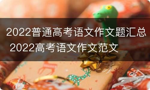 2022普通高考语文作文题汇总 2022高考语文作文范文