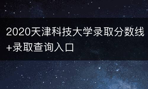 2020天津科技大学录取分数线+录取查询入口