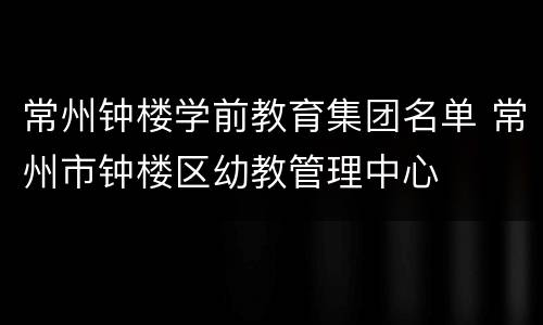 常州钟楼学前教育集团名单 常州市钟楼区幼教管理中心