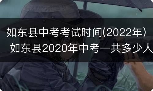 如东县中考考试时间(2022年) 如东县2020年中考一共多少人参加考试