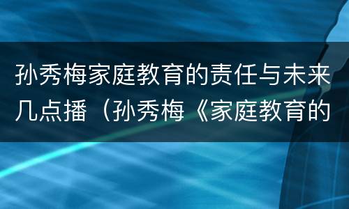 孙秀梅家庭教育的责任与未来几点播（孙秀梅《家庭教育的责任与未来》直播）