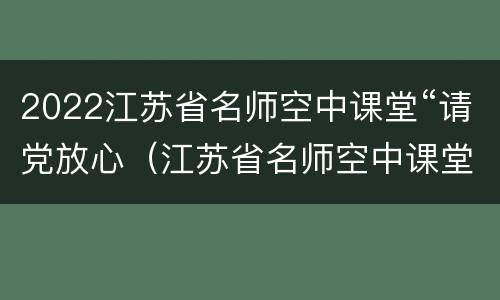 2022江苏省名师空中课堂“请党放心（江苏省名师空中课堂第一课视频）