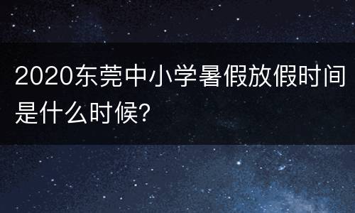 2020东莞中小学暑假放假时间是什么时候？