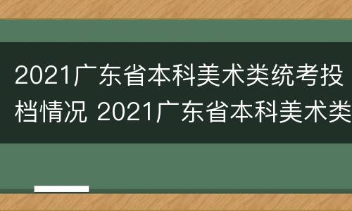 2021广东省本科美术类统考投档情况 2021广东省本科美术类统考投档情况表