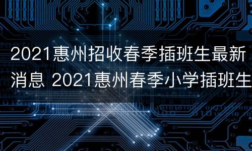2021惠州招收春季插班生最新消息 2021惠州春季小学插班生报名