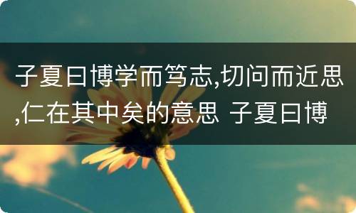 子夏曰博学而笃志,切问而近思,仁在其中矣的意思 子夏曰博学而笃志,切问而近思,仁在其中矣的翻译