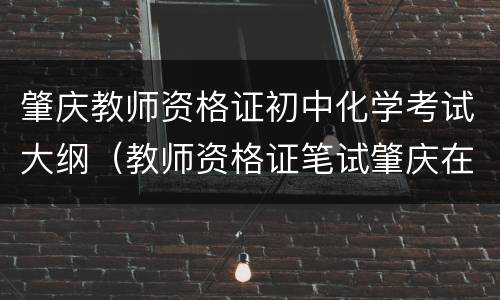肇庆教师资格证初中化学考试大纲（教师资格证笔试肇庆在哪里）