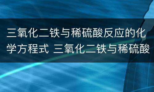 三氧化二铁与稀硫酸反应的化学方程式 三氧化二铁与稀硫酸反应的化学方程式是什么