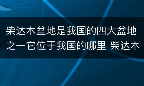 柴达木盆地是我国的四大盆地之一它位于我国的哪里 柴达木盆地在我国的哪里