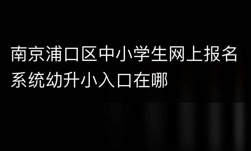 南京浦口区中小学生网上报名系统幼升小入口在哪