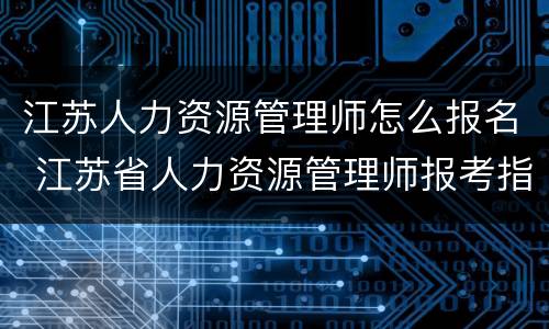 江苏人力资源管理师怎么报名 江苏省人力资源管理师报考指南