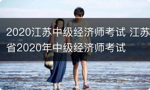 2020江苏中级经济师考试 江苏省2020年中级经济师考试