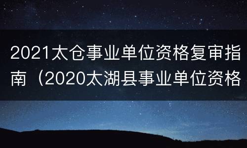 2021太仓事业单位资格复审指南（2020太湖县事业单位资格复审）