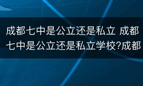 成都七中是公立还是私立 成都七中是公立还是私立学校?成都七中收费标准
