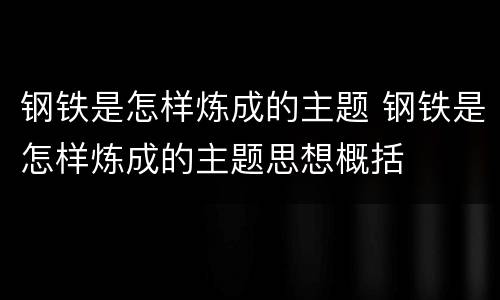 钢铁是怎样炼成的主题 钢铁是怎样炼成的主题思想概括