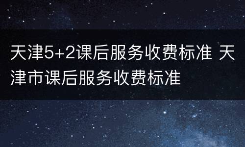 天津5+2课后服务收费标准 天津市课后服务收费标准