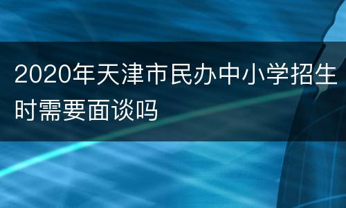 2020年天津市民办中小学招生时需要面谈吗