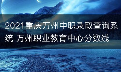 2021重庆万州中职录取查询系统 万州职业教育中心分数线