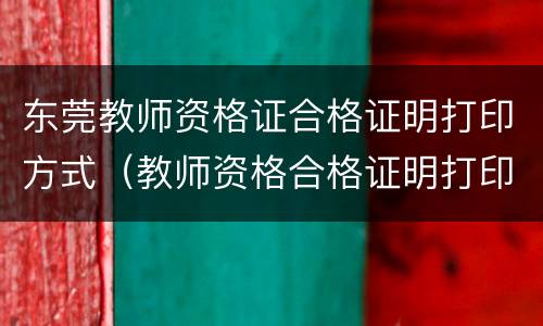 东莞教师资格证合格证明打印方式（教师资格合格证明打印入口）