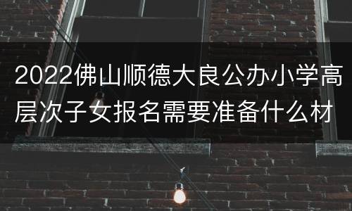 2022佛山顺德大良公办小学高层次子女报名需要准备什么材料？
