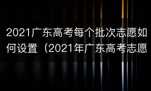 2021广东高考每个批次志愿如何设置（2021年广东高考志愿有多少批次）