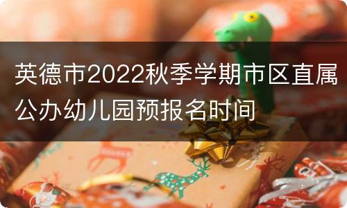 英德市2022秋季学期市区直属公办幼儿园预报名时间