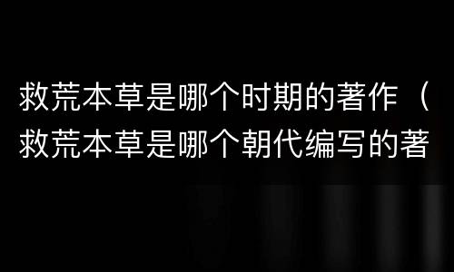 救荒本草是哪个时期的著作（救荒本草是哪个朝代编写的著作）