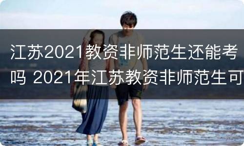 江苏2021教资非师范生还能考吗 2021年江苏教资非师范生可以考吗