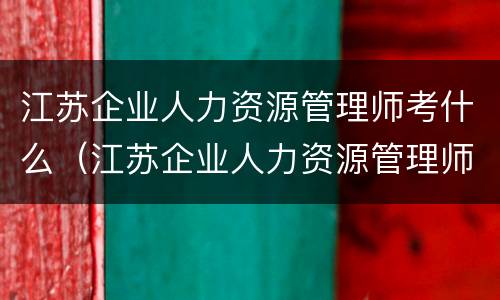 江苏企业人力资源管理师考什么（江苏企业人力资源管理师考什么内容）