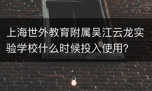 上海世外教育附属吴江云龙实验学校什么时候投入使用？