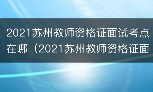 2021苏州教师资格证面试考点在哪（2021苏州教师资格证面试考点在哪儿）