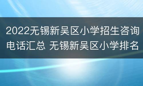 2022无锡新吴区小学招生咨询电话汇总 无锡新吴区小学排名一览表