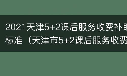 2021天津5+2课后服务收费补助标准（天津市5+2课后服务收费标准）