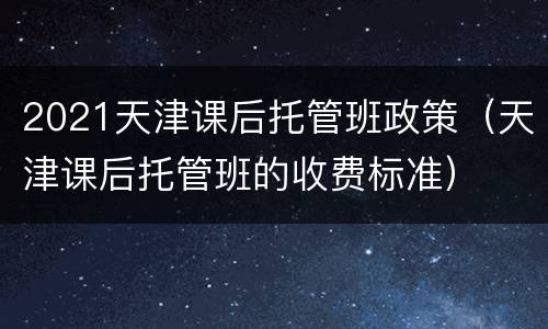 2021天津课后托管班政策（天津课后托管班的收费标准）