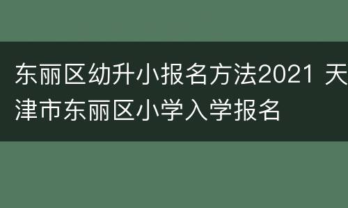 东丽区幼升小报名方法2021 天津市东丽区小学入学报名