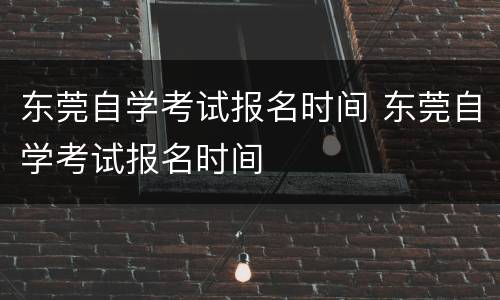东莞自学考试报名时间 东莞自学考试报名时间