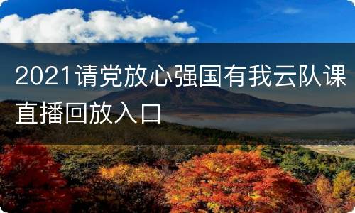 2021请党放心强国有我云队课直播回放入口