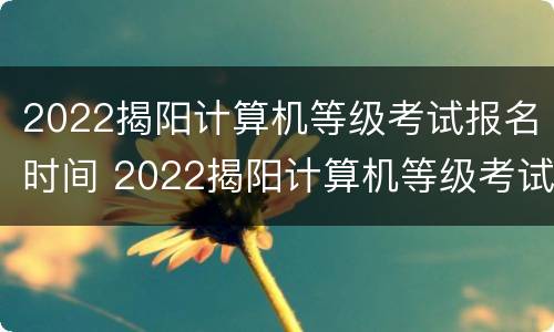 2022揭阳计算机等级考试报名时间 2022揭阳计算机等级考试报名时间表