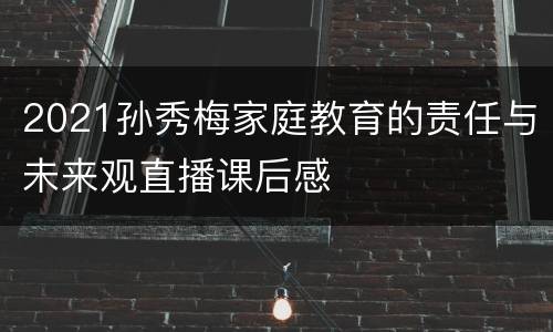 2021孙秀梅家庭教育的责任与未来观直播课后感