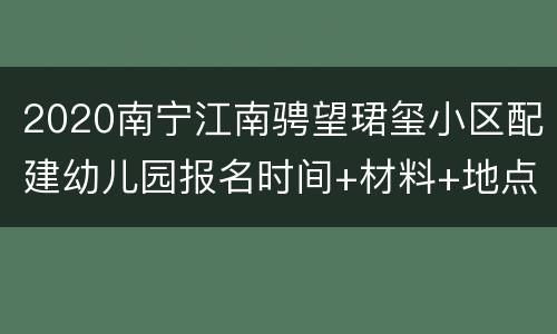 2020南宁江南骋望珺玺小区配建幼儿园报名时间+材料+地点
