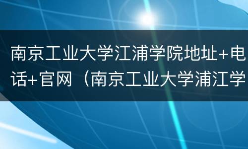 南京工业大学江浦学院地址+电话+官网（南京工业大学浦江学院江）
