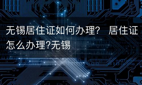 无锡居住证如何办理？ 居住证怎么办理?无锡