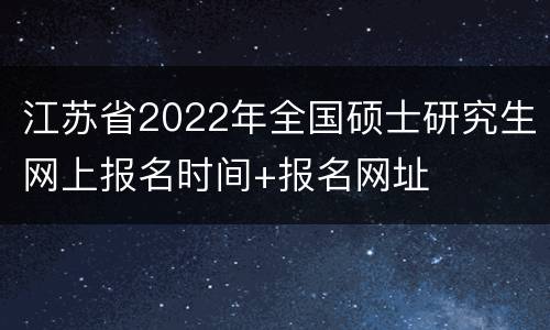 江苏省2022年全国硕士研究生网上报名时间+报名网址