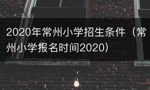 2020年常州小学招生条件（常州小学报名时间2020）