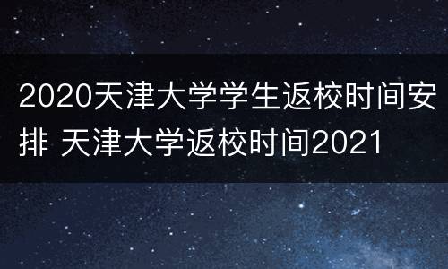 2020天津大学学生返校时间安排 天津大学返校时间2021