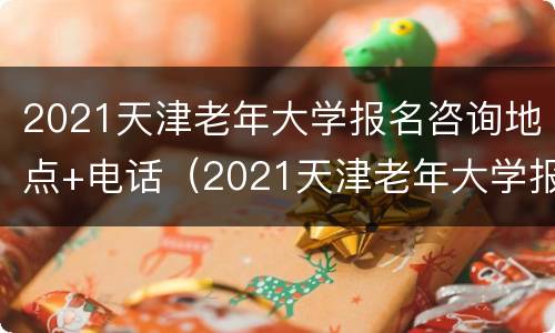 2021天津老年大学报名咨询地点+电话（2021天津老年大学报名咨询地点 电话号码）