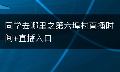 同学去哪里之第六埠村直播时间+直播入口